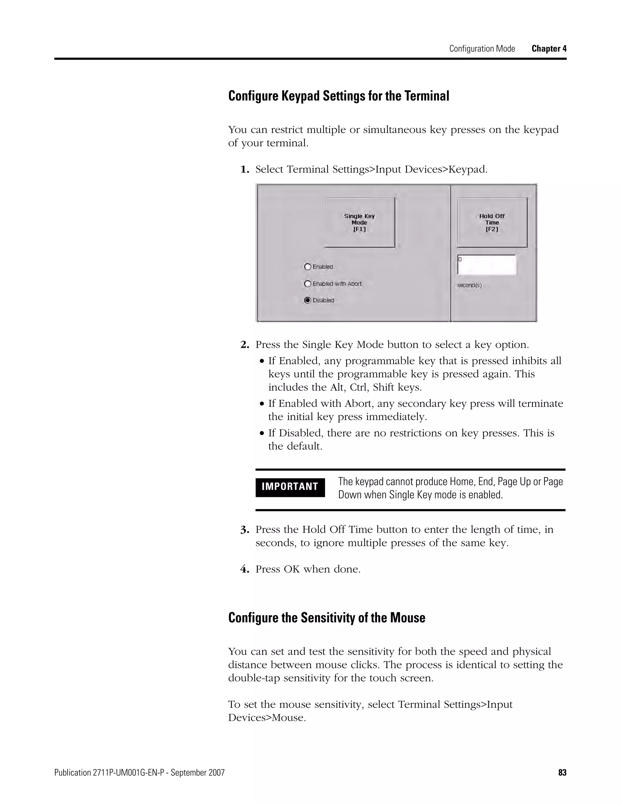 Publication 2711P-UM001G-EN-P - September 2007 83
Configuration Mode Chapter 4
Configure Keypad Settings for the Terminal
You can restrict multiple or simultaneous key presses on the keypad
of your terminal.
1. Select Terminal Settings>Input Devices>Keypad.
2. Press the Single Key Mode button to select a key option.
• If Enabled, any programmable key that is pressed inhibits all
keys until the programmable key is pressed again. This
includes the Alt, Ctrl, Shift keys.
• If Enabled with Abort, any secondary key press will terminate
the initial key press immediately.
• If Disabled, there are no restrictions on key presses. This is
the default.
3. Press the Hold Off Time button to enter the length of time, in
seconds, to ignore multiple presses of the same key.
4. Press OK when done.
Configure the Sensitivity of the Mouse
You can set and test the sensitivity for both the speed and physical
distance between mouse clicks. The process is identical to setting the
double-tap sensitivity for the touch screen.
To set the mouse sensitivity, select Terminal Settings>Input
Devices>Mouse.
IMPORTANT The keypad cannot produce Home, End, Page Up or Page
Down when Single Key mode is enabled.
 