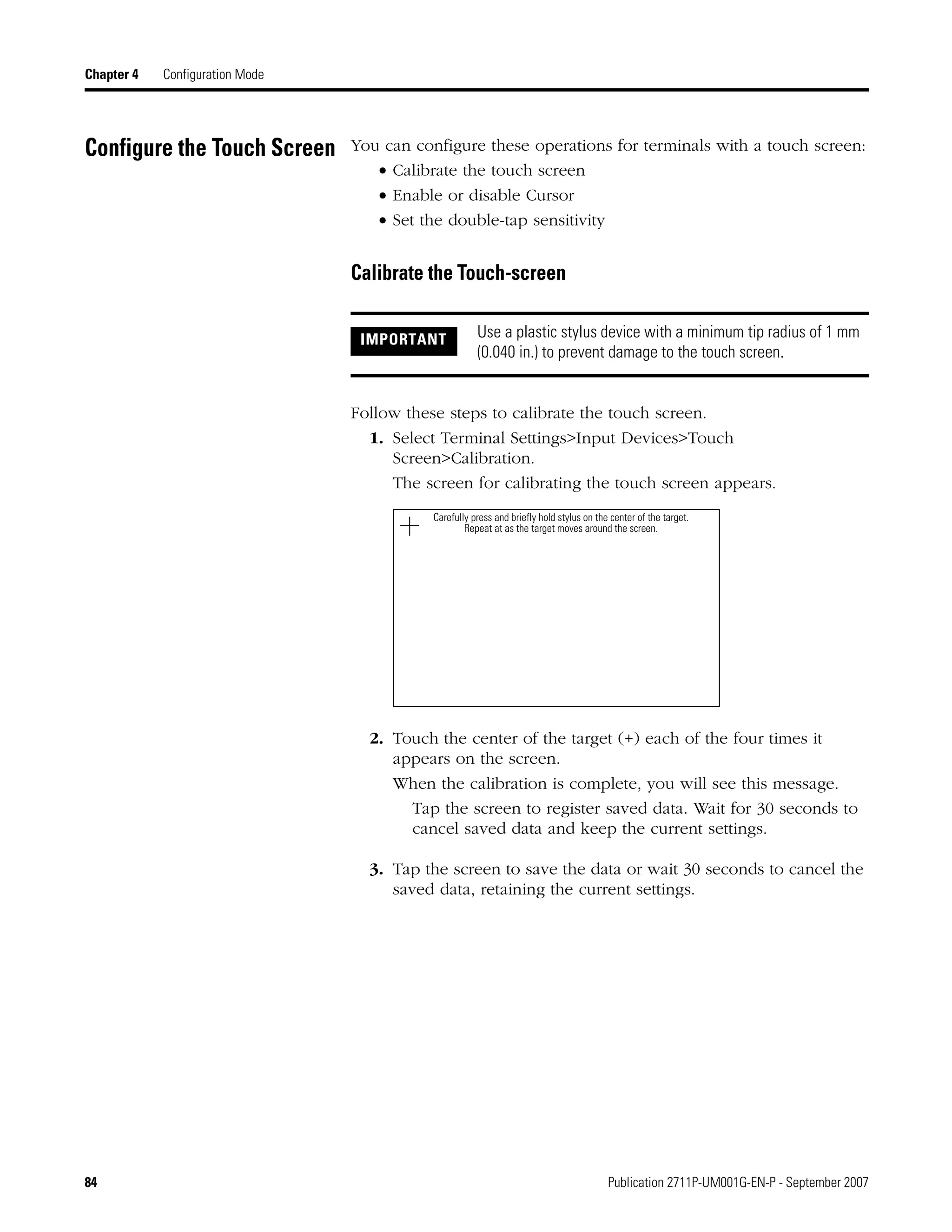 84 Publication 2711P-UM001G-EN-P - September 2007
Chapter 4 Configuration Mode
Configure the Touch Screen You can configure these operations for terminals with a touch screen:
• Calibrate the touch screen
• Enable or disable Cursor
• Set the double-tap sensitivity
Calibrate the Touch-screen
Follow these steps to calibrate the touch screen.
1. Select Terminal Settings>Input Devices>Touch
Screen>Calibration.
The screen for calibrating the touch screen appears.
2. Touch the center of the target (+) each of the four times it
appears on the screen.
When the calibration is complete, you will see this message.
Tap the screen to register saved data. Wait for 30 seconds to
cancel saved data and keep the current settings.
3. Tap the screen to save the data or wait 30 seconds to cancel the
saved data, retaining the current settings.
IMPORTANT Use a plastic stylus device with a minimum tip radius of 1 mm
(0.040 in.) to prevent damage to the touch screen.
Carefully press and briefly hold stylus on the center of the target.
Repeat at as the target moves around the screen.
 