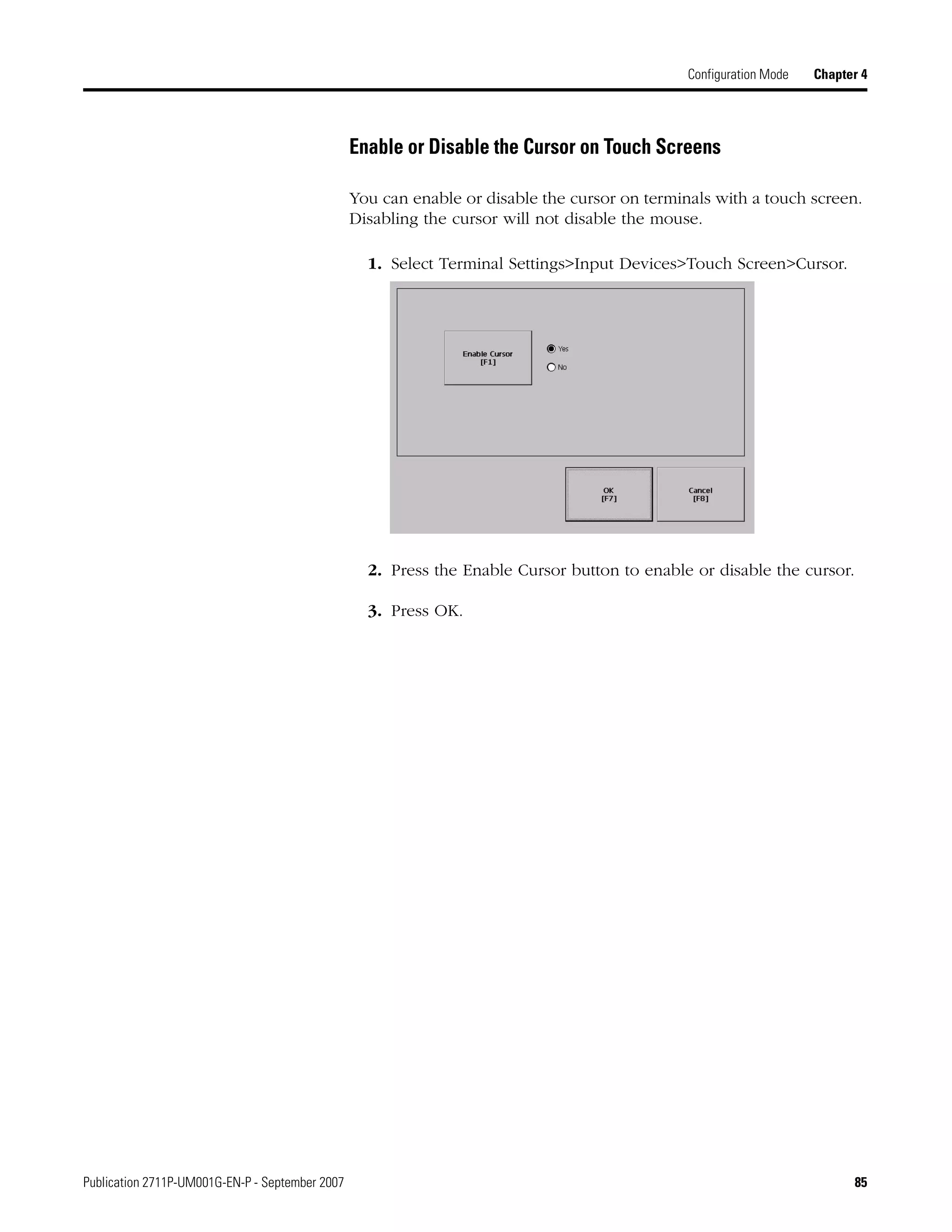 Publication 2711P-UM001G-EN-P - September 2007 85
Configuration Mode Chapter 4
Enable or Disable the Cursor on Touch Screens
You can enable or disable the cursor on terminals with a touch screen.
Disabling the cursor will not disable the mouse.
1. Select Terminal Settings>Input Devices>Touch Screen>Cursor.
2. Press the Enable Cursor button to enable or disable the cursor.
3. Press OK.
 
