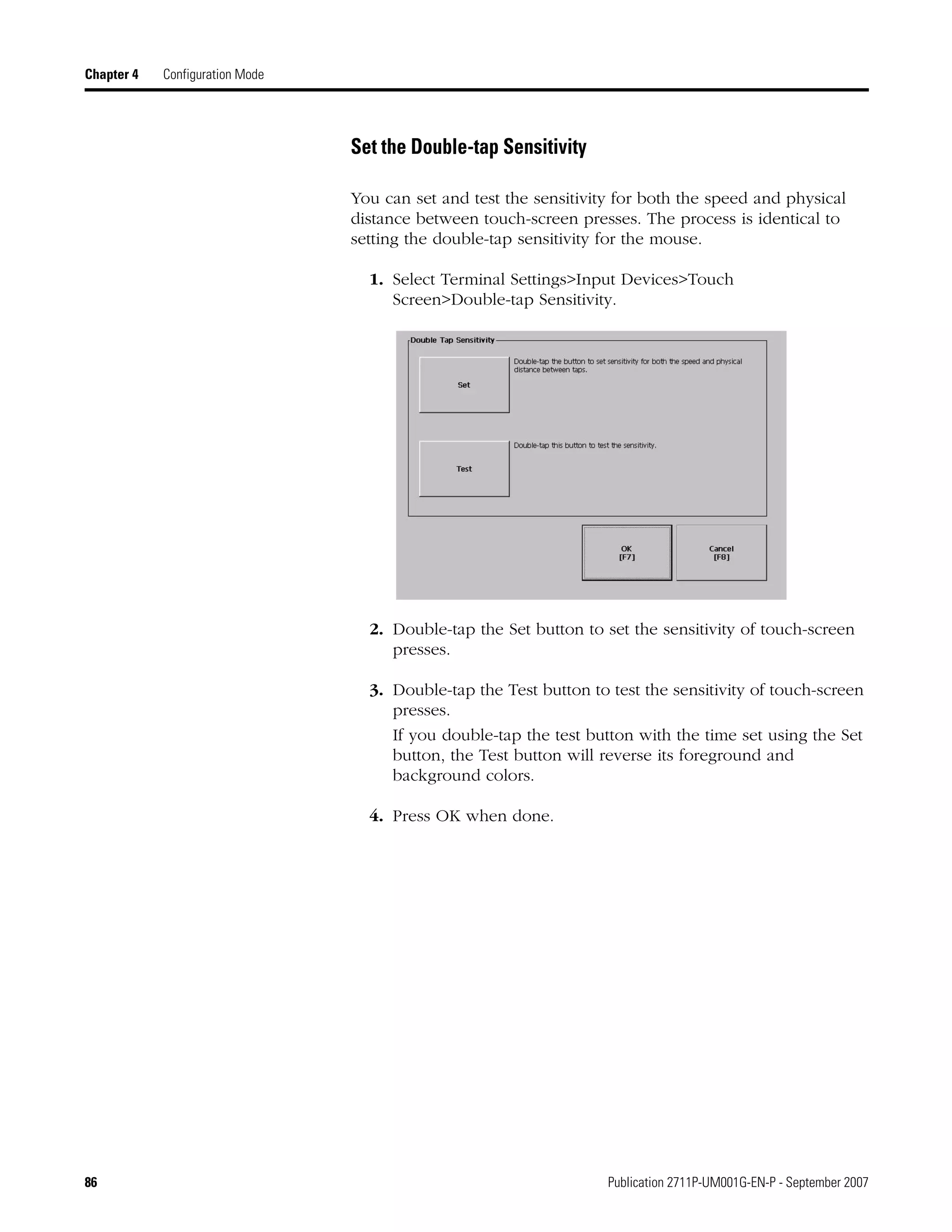 86 Publication 2711P-UM001G-EN-P - September 2007
Chapter 4 Configuration Mode
Set the Double-tap Sensitivity
You can set and test the sensitivity for both the speed and physical
distance between touch-screen presses. The process is identical to
setting the double-tap sensitivity for the mouse.
1. Select Terminal Settings>Input Devices>Touch
Screen>Double-tap Sensitivity.
2. Double-tap the Set button to set the sensitivity of touch-screen
presses.
3. Double-tap the Test button to test the sensitivity of touch-screen
presses.
If you double-tap the test button with the time set using the Set
button, the Test button will reverse its foreground and
background colors.
4. Press OK when done.
 