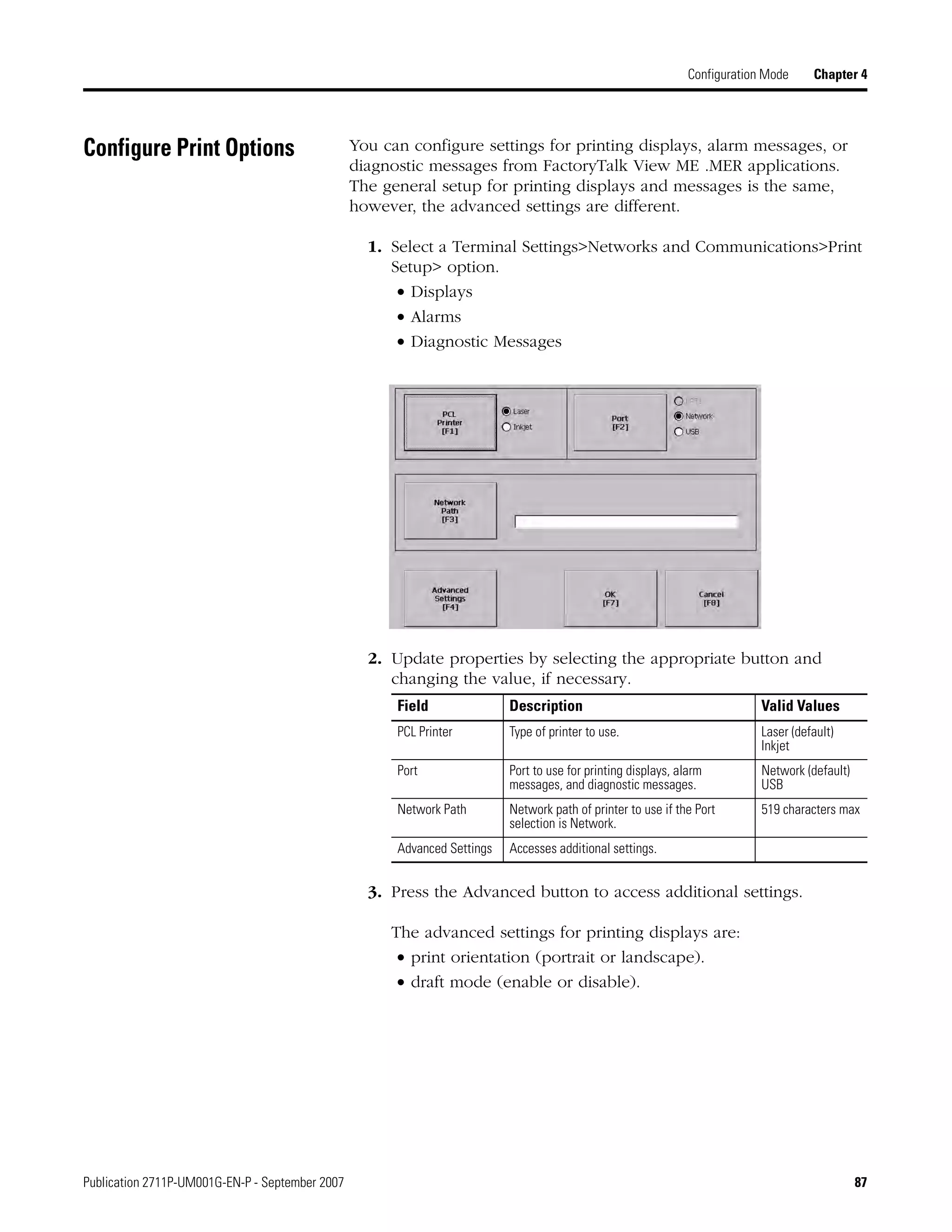 Publication 2711P-UM001G-EN-P - September 2007 87
Configuration Mode Chapter 4
Configure Print Options You can configure settings for printing displays, alarm messages, or
diagnostic messages from FactoryTalk View ME .MER applications.
The general setup for printing displays and messages is the same,
however, the advanced settings are different.
1. Select a Terminal Settings>Networks and Communications>Print
Setup> option.
• Displays
• Alarms
• Diagnostic Messages
2. Update properties by selecting the appropriate button and
changing the value, if necessary.
3. Press the Advanced button to access additional settings.
The advanced settings for printing displays are:
• print orientation (portrait or landscape).
• draft mode (enable or disable).
Field Description Valid Values
PCL Printer Type of printer to use. Laser (default)
Inkjet
Port Port to use for printing displays, alarm
messages, and diagnostic messages.
Network (default)
USB
Network Path Network path of printer to use if the Port
selection is Network.
519 characters max
Advanced Settings Accesses additional settings.
 