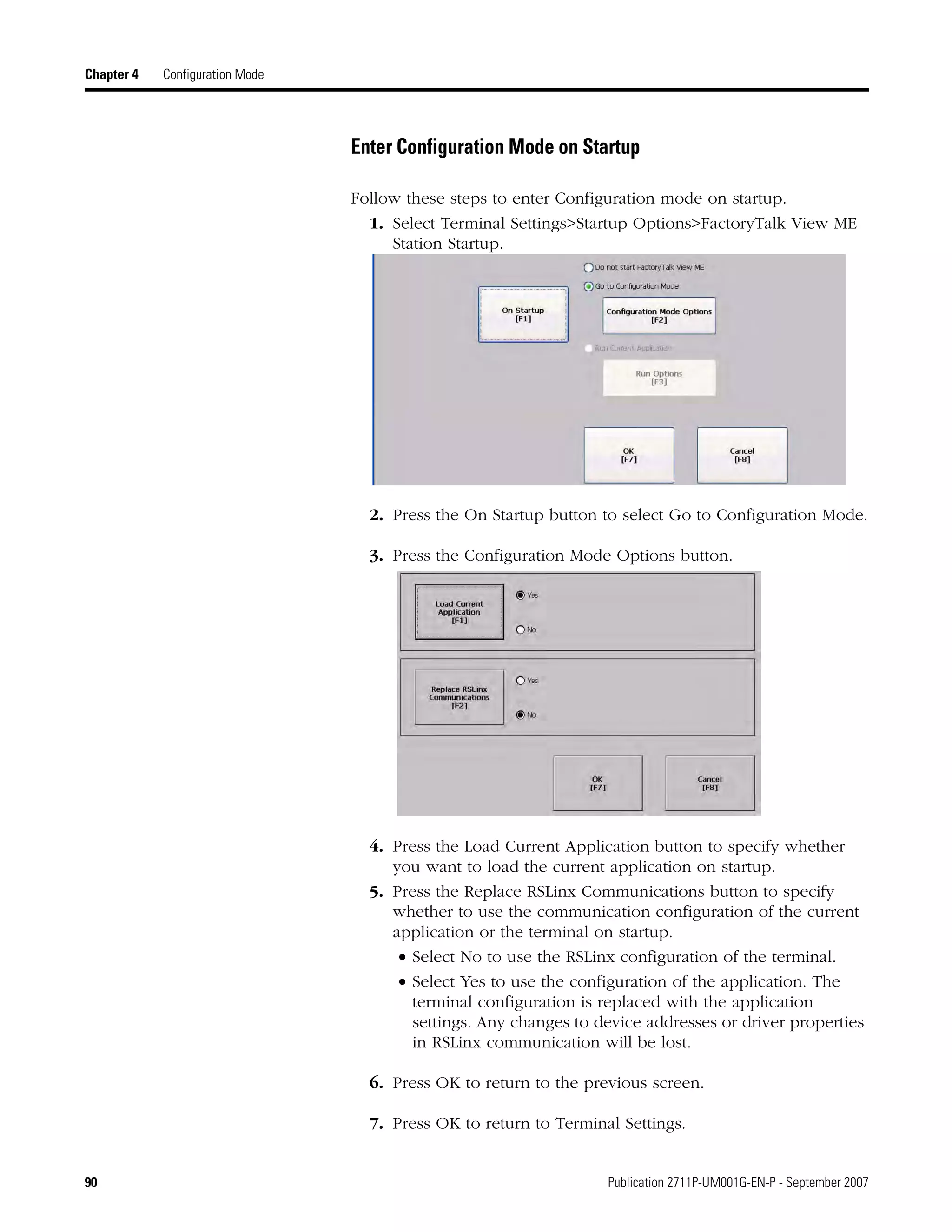 90 Publication 2711P-UM001G-EN-P - September 2007
Chapter 4 Configuration Mode
Enter Configuration Mode on Startup
Follow these steps to enter Configuration mode on startup.
1. Select Terminal Settings>Startup Options>FactoryTalk View ME
Station Startup.
2. Press the On Startup button to select Go to Configuration Mode.
3. Press the Configuration Mode Options button.
4. Press the Load Current Application button to specify whether
you want to load the current application on startup.
5. Press the Replace RSLinx Communications button to specify
whether to use the communication configuration of the current
application or the terminal on startup.
• Select No to use the RSLinx configuration of the terminal.
• Select Yes to use the configuration of the application. The
terminal configuration is replaced with the application
settings. Any changes to device addresses or driver properties
in RSLinx communication will be lost.
6. Press OK to return to the previous screen.
7. Press OK to return to Terminal Settings.
 