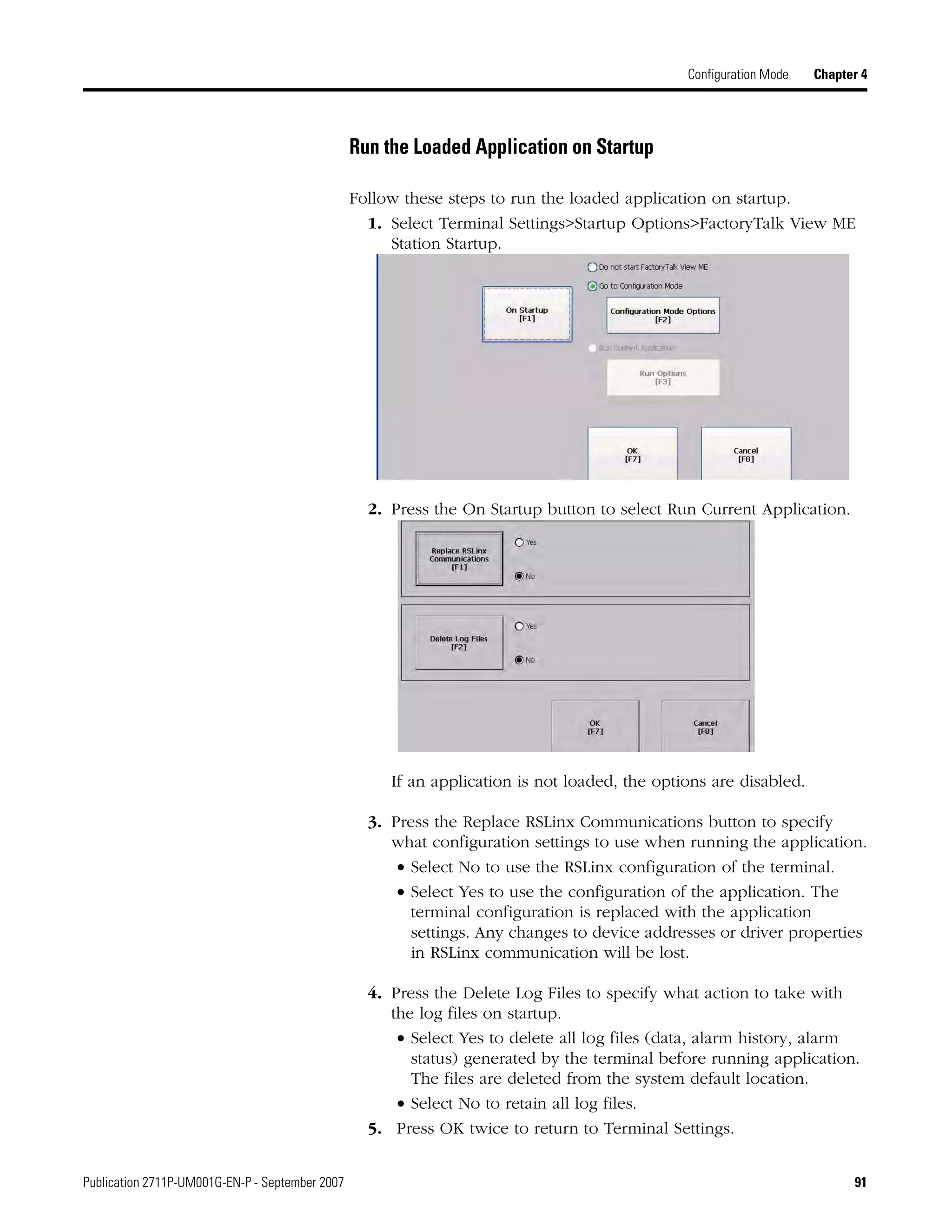 Publication 2711P-UM001G-EN-P - September 2007 91
Configuration Mode Chapter 4
Run the Loaded Application on Startup
Follow these steps to run the loaded application on startup.
1. Select Terminal Settings>Startup Options>FactoryTalk View ME
Station Startup.
2. Press the On Startup button to select Run Current Application.
If an application is not loaded, the options are disabled.
3. Press the Replace RSLinx Communications button to specify
what configuration settings to use when running the application.
• Select No to use the RSLinx configuration of the terminal.
• Select Yes to use the configuration of the application. The
terminal configuration is replaced with the application
settings. Any changes to device addresses or driver properties
in RSLinx communication will be lost.
4. Press the Delete Log Files to specify what action to take with
the log files on startup.
• Select Yes to delete all log files (data, alarm history, alarm
status) generated by the terminal before running application.
The files are deleted from the system default location.
• Select No to retain all log files.
5. Press OK twice to return to Terminal Settings.
 