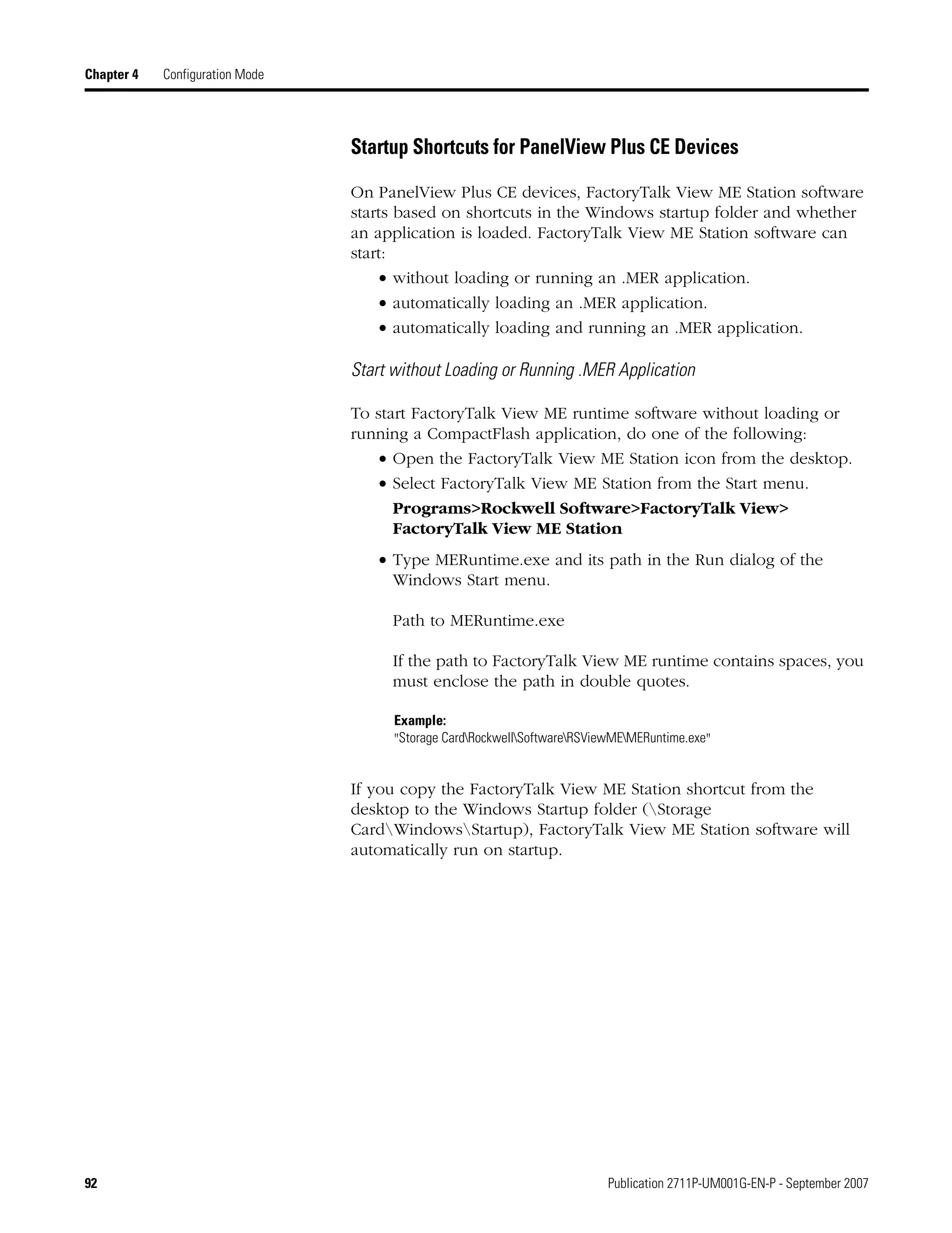 92 Publication 2711P-UM001G-EN-P - September 2007
Chapter 4 Configuration Mode
Startup Shortcuts for PanelView Plus CE Devices
On PanelView Plus CE devices, FactoryTalk View ME Station software
starts based on shortcuts in the Windows startup folder and whether
an application is loaded. FactoryTalk View ME Station software can
start:
• without loading or running an .MER application.
• automatically loading an .MER application.
• automatically loading and running an .MER application.
Start without Loading or Running .MER Application
To start FactoryTalk View ME runtime software without loading or
running a CompactFlash application, do one of the following:
• Open the FactoryTalk View ME Station icon from the desktop.
• Select FactoryTalk View ME Station from the Start menu.
Programs>Rockwell Software>FactoryTalk View>
FactoryTalk View ME Station
• Type MERuntime.exe and its path in the Run dialog of the
Windows Start menu.
Path to MERuntime.exe
If the path to FactoryTalk View ME runtime contains spaces, you
must enclose the path in double quotes.
If you copy the FactoryTalk View ME Station shortcut from the
desktop to the Windows Startup folder (Storage
CardWindowsStartup), FactoryTalk View ME Station software will
automatically run on startup.
Example:
"Storage CardRockwellSoftwareRSViewMEMERuntime.exe"
 