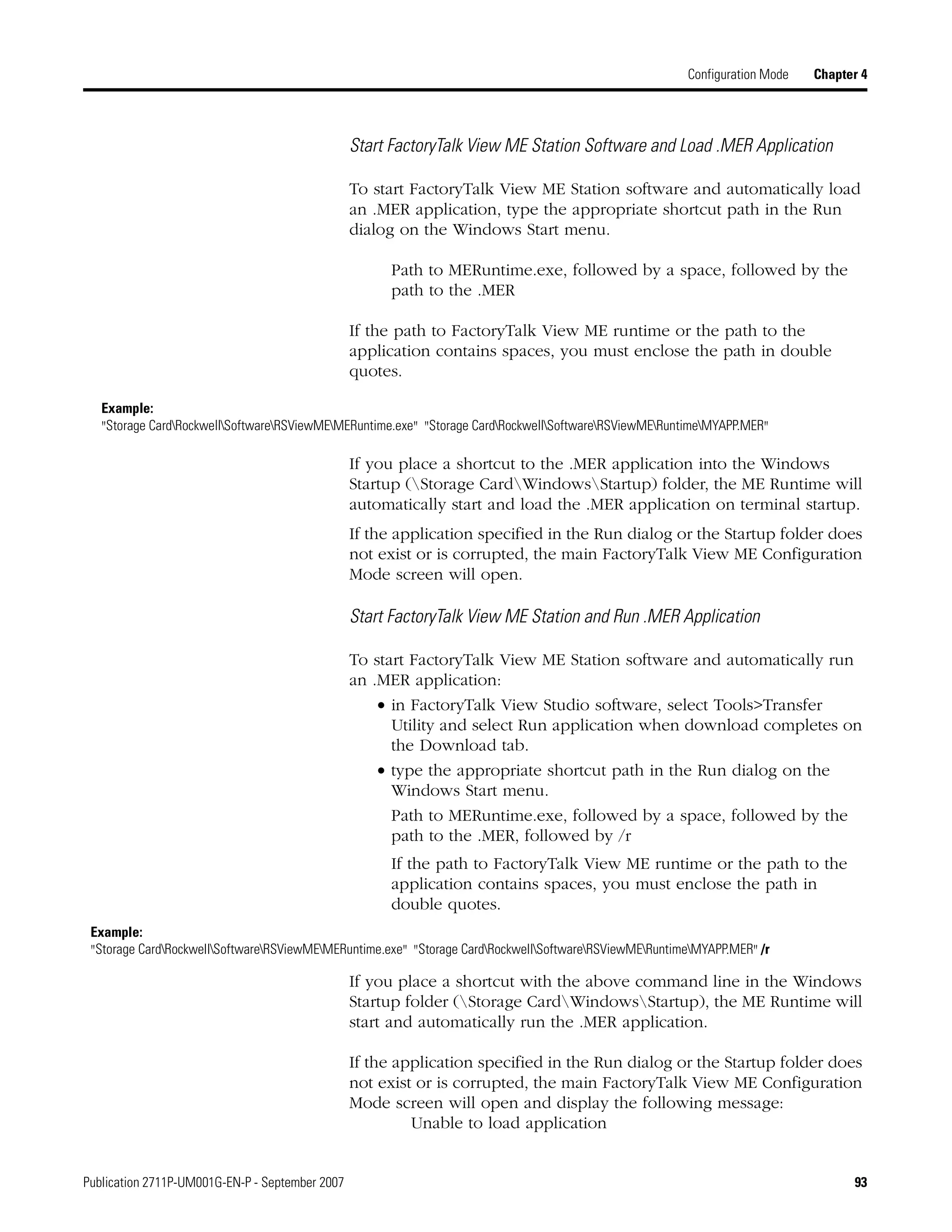 Publication 2711P-UM001G-EN-P - September 2007 93
Configuration Mode Chapter 4
Start FactoryTalk View ME Station Software and Load .MER Application
To start FactoryTalk View ME Station software and automatically load
an .MER application, type the appropriate shortcut path in the Run
dialog on the Windows Start menu.
Path to MERuntime.exe, followed by a space, followed by the
path to the .MER
If the path to FactoryTalk View ME runtime or the path to the
application contains spaces, you must enclose the path in double
quotes.
If you place a shortcut to the .MER application into the Windows
Startup (Storage CardWindowsStartup) folder, the ME Runtime will
automatically start and load the .MER application on terminal startup.
If the application specified in the Run dialog or the Startup folder does
not exist or is corrupted, the main FactoryTalk View ME Configuration
Mode screen will open.
Start FactoryTalk View ME Station and Run .MER Application
To start FactoryTalk View ME Station software and automatically run
an .MER application:
• in FactoryTalk View Studio software, select Tools>Transfer
Utility and select Run application when download completes on
the Download tab.
• type the appropriate shortcut path in the Run dialog on the
Windows Start menu.
Path to MERuntime.exe, followed by a space, followed by the
path to the .MER, followed by /r
If the path to FactoryTalk View ME runtime or the path to the
application contains spaces, you must enclose the path in
double quotes.
If you place a shortcut with the above command line in the Windows
Startup folder (Storage CardWindowsStartup), the ME Runtime will
start and automatically run the .MER application.
If the application specified in the Run dialog or the Startup folder does
not exist or is corrupted, the main FactoryTalk View ME Configuration
Mode screen will open and display the following message:
Unable to load application
Example:
"Storage CardRockwellSoftwareRSViewMEMERuntime.exe" "Storage CardRockwellSoftwareRSViewMERuntimeMYAPP.MER"
Example:
"Storage CardRockwellSoftwareRSViewMEMERuntime.exe" "Storage CardRockwellSoftwareRSViewMERuntimeMYAPP.MER" /r
 