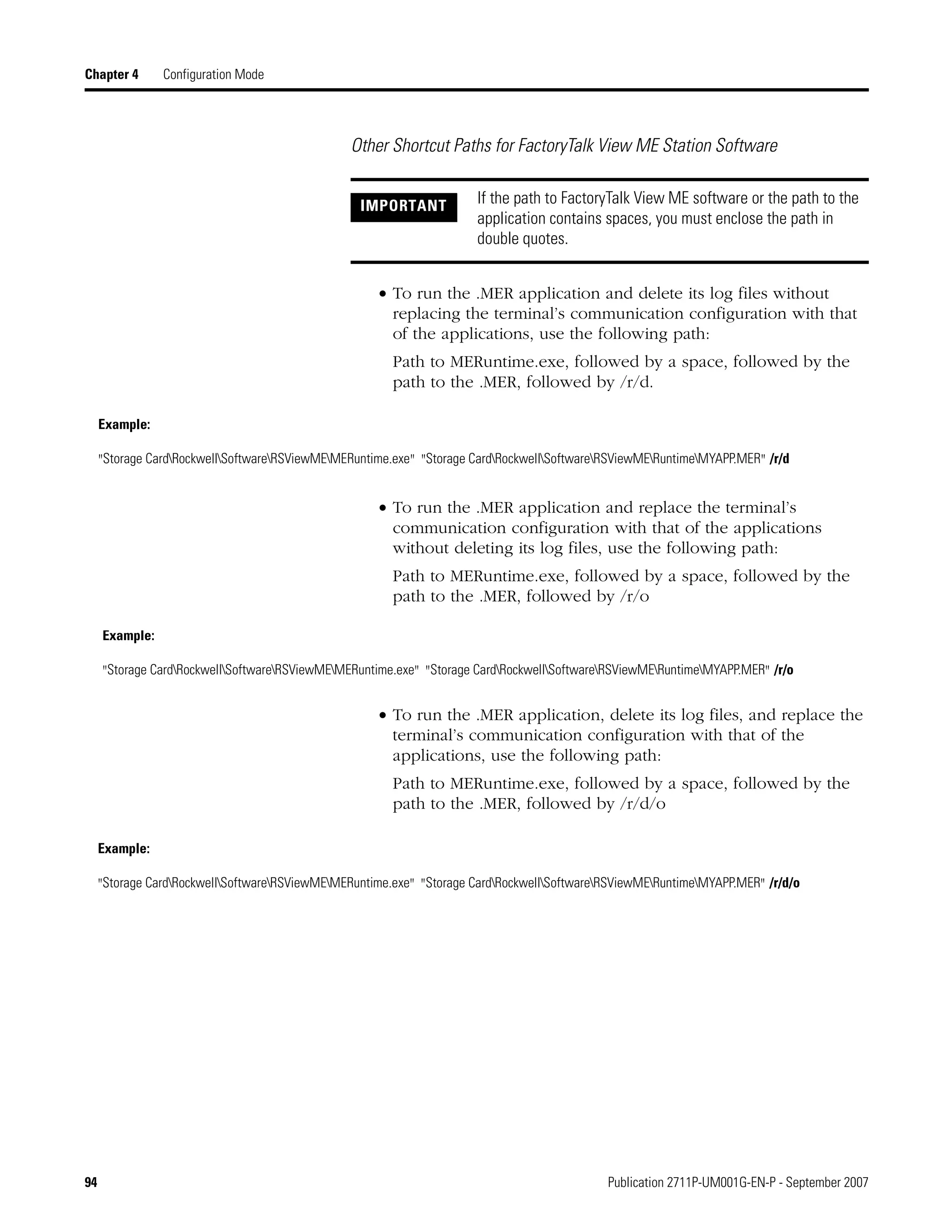 94 Publication 2711P-UM001G-EN-P - September 2007
Chapter 4 Configuration Mode
Other Shortcut Paths for FactoryTalk View ME Station Software
• To run the .MER application and delete its log files without
replacing the terminal’s communication configuration with that
of the applications, use the following path:
Path to MERuntime.exe, followed by a space, followed by the
path to the .MER, followed by /r/d.
• To run the .MER application and replace the terminal’s
communication configuration with that of the applications
without deleting its log files, use the following path:
Path to MERuntime.exe, followed by a space, followed by the
path to the .MER, followed by /r/o
• To run the .MER application, delete its log files, and replace the
terminal’s communication configuration with that of the
applications, use the following path:
Path to MERuntime.exe, followed by a space, followed by the
path to the .MER, followed by /r/d/o
IMPORTANT If the path to FactoryTalk View ME software or the path to the
application contains spaces, you must enclose the path in
double quotes.
Example:
"Storage CardRockwellSoftwareRSViewMEMERuntime.exe" "Storage CardRockwellSoftwareRSViewMERuntimeMYAPP.MER" /r/d
Example:
"Storage CardRockwellSoftwareRSViewMEMERuntime.exe" "Storage CardRockwellSoftwareRSViewMERuntimeMYAPP.MER" /r/o
Example:
"Storage CardRockwellSoftwareRSViewMEMERuntime.exe" "Storage CardRockwellSoftwareRSViewMERuntimeMYAPP.MER" /r/d/o
 
