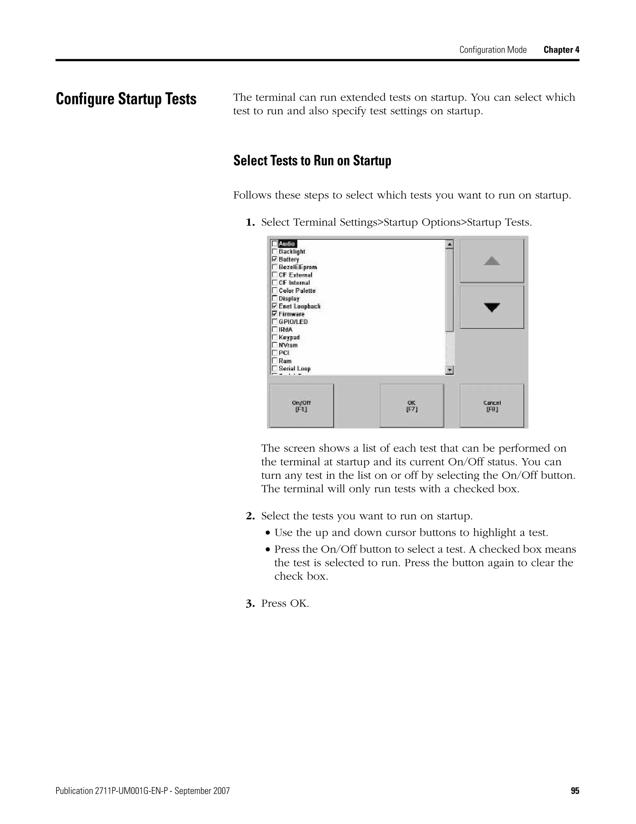 Publication 2711P-UM001G-EN-P - September 2007 95
Configuration Mode Chapter 4
Configure Startup Tests The terminal can run extended tests on startup. You can select which
test to run and also specify test settings on startup.
Select Tests to Run on Startup
Follows these steps to select which tests you want to run on startup.
1. Select Terminal Settings>Startup Options>Startup Tests.
The screen shows a list of each test that can be performed on
the terminal at startup and its current On/Off status. You can
turn any test in the list on or off by selecting the On/Off button.
The terminal will only run tests with a checked box.
2. Select the tests you want to run on startup.
• Use the up and down cursor buttons to highlight a test.
• Press the On/Off button to select a test. A checked box means
the test is selected to run. Press the button again to clear the
check box.
3. Press OK.
 