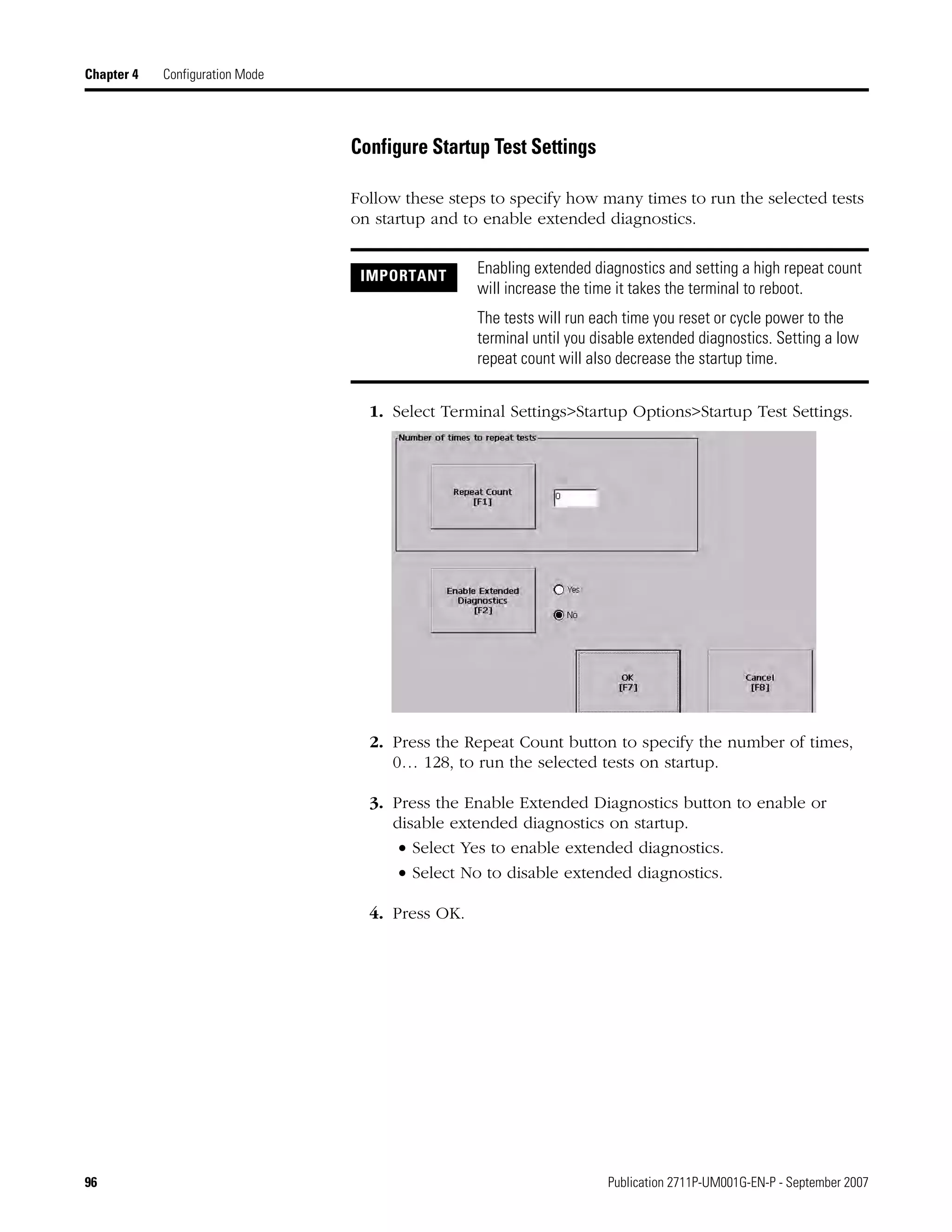96 Publication 2711P-UM001G-EN-P - September 2007
Chapter 4 Configuration Mode
Configure Startup Test Settings
Follow these steps to specify how many times to run the selected tests
on startup and to enable extended diagnostics.
1. Select Terminal Settings>Startup Options>Startup Test Settings.
2. Press the Repeat Count button to specify the number of times,
0… 128, to run the selected tests on startup.
3. Press the Enable Extended Diagnostics button to enable or
disable extended diagnostics on startup.
• Select Yes to enable extended diagnostics.
• Select No to disable extended diagnostics.
4. Press OK.
IMPORTANT Enabling extended diagnostics and setting a high repeat count
will increase the time it takes the terminal to reboot.
The tests will run each time you reset or cycle power to the
terminal until you disable extended diagnostics. Setting a low
repeat count will also decrease the startup time.
 