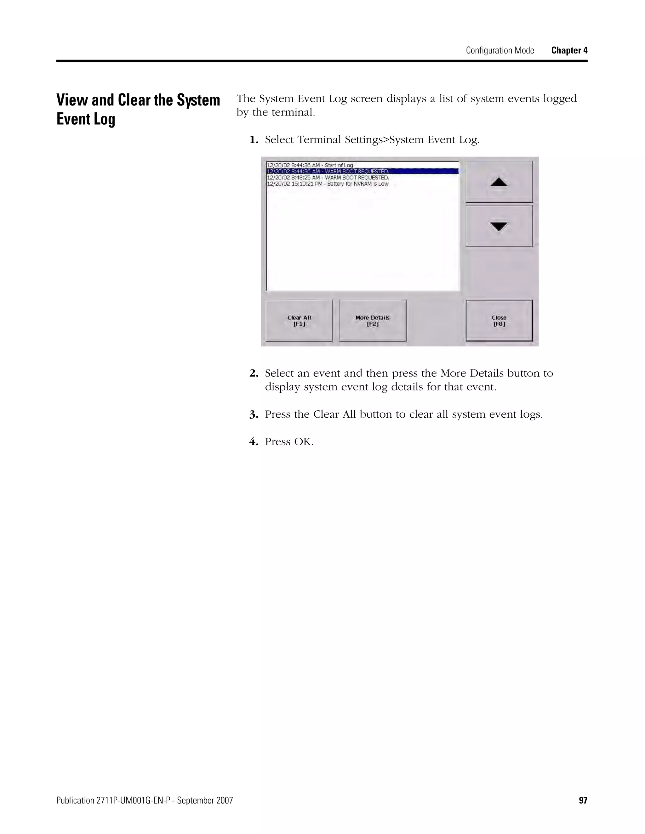 Publication 2711P-UM001G-EN-P - September 2007 97
Configuration Mode Chapter 4
View and Clear the System
Event Log
The System Event Log screen displays a list of system events logged
by the terminal.
1. Select Terminal Settings>System Event Log.
2. Select an event and then press the More Details button to
display system event log details for that event.
3. Press the Clear All button to clear all system event logs.
4. Press OK.
 