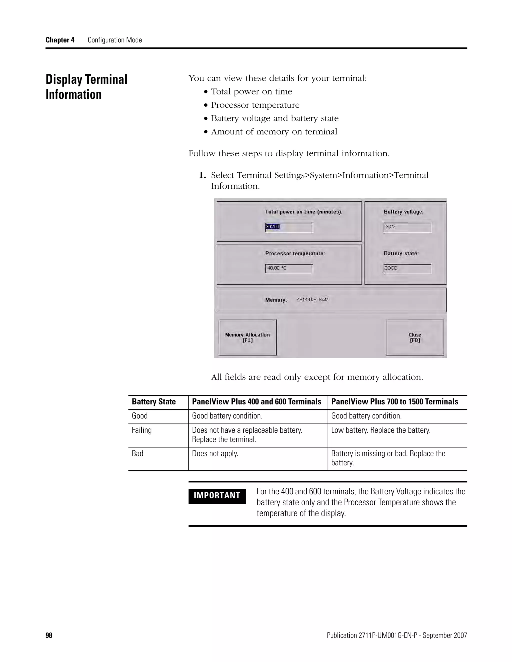 98 Publication 2711P-UM001G-EN-P - September 2007
Chapter 4 Configuration Mode
Display Terminal
Information
You can view these details for your terminal:
• Total power on time
• Processor temperature
• Battery voltage and battery state
• Amount of memory on terminal
Follow these steps to display terminal information.
1. Select Terminal Settings>System>Information>Terminal
Information.
All fields are read only except for memory allocation.
Battery State PanelView Plus 400 and 600 Terminals PanelView Plus 700 to 1500 Terminals
Good Good battery condition. Good battery condition.
Failing Does not have a replaceable battery.
Replace the terminal.
Low battery. Replace the battery.
Bad Does not apply. Battery is missing or bad. Replace the
battery.
IMPORTANT For the 400 and 600 terminals, the Battery Voltage indicates the
battery state only and the Processor Temperature shows the
temperature of the display.
 