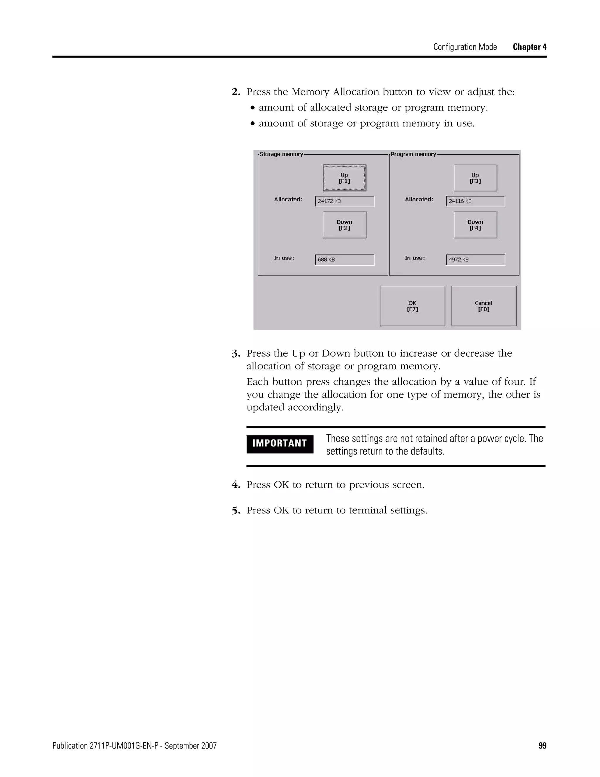 Publication 2711P-UM001G-EN-P - September 2007 99
Configuration Mode Chapter 4
2. Press the Memory Allocation button to view or adjust the:
• amount of allocated storage or program memory.
• amount of storage or program memory in use.
3. Press the Up or Down button to increase or decrease the
allocation of storage or program memory.
Each button press changes the allocation by a value of four. If
you change the allocation for one type of memory, the other is
updated accordingly.
4. Press OK to return to previous screen.
5. Press OK to return to terminal settings.
IMPORTANT These settings are not retained after a power cycle. The
settings return to the defaults.
 