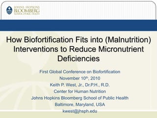 First Global Conference on Biofortification
November 10th, 2010
Keith P. West, Jr., Dr.P.H., R.D.
Center for Human Nutrition
Johns Hopkins Bloomberg School of Public Health
Baltimore, Maryland, USA
kwest@jhsph.edu
How Biofortification Fits into (Malnutrition)
Interventions to Reduce Micronutrient
Deficiencies
 