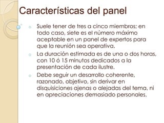 Características del panel
o

o

o

Suele tener de tres a cinco miembros; en
todo caso, siete es el número máximo
aceptable en un panel de expertos para
que la reunión sea operativa.
La duración estimada es de una o dos horas,
con 10 ó 15 minutos dedicados a la
presentación de cada ilustre.
Debe seguir un desarrollo coherente,
razonado, objetivo, sin derivar en
disquisiciones ajenas o alejadas del tema, ni
en apreciaciones demasiado personales.

 