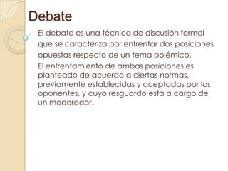 Debate
El debate es una técnica de discusión formal
que se caracteriza por enfrentar dos posiciones
opuestas respecto de un tema polémico.
El enfrentamiento de ambas posiciones es
planteado de acuerdo a ciertas normas,
previamente establecidas y aceptadas por los
oponentes, y cuyo resguardo está a cargo de
un moderador.

 