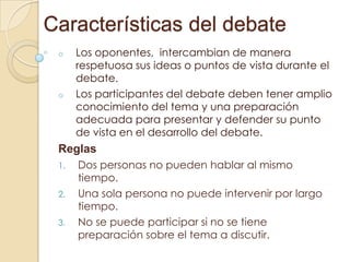 Características del debate
o

o

Los oponentes, intercambian de manera
respetuosa sus ideas o puntos de vista durante el
debate.
Los participantes del debate deben tener amplio
conocimiento del tema y una preparación
adecuada para presentar y defender su punto
de vista en el desarrollo del debate.

Reglas
1.

2.
3.

Dos personas no pueden hablar al mismo
tiempo.
Una sola persona no puede intervenir por largo
tiempo.
No se puede participar si no se tiene
preparación sobre el tema a discutir.

 