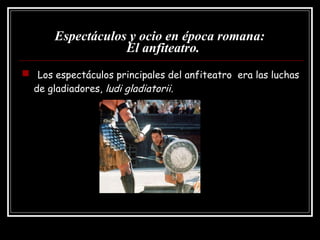 Espectáculos y ocio en época romana:   El anfiteatro. Los espectáculos principales del anfiteatro  era las luchas de gladiadores,  ludi gladiatorii . 
