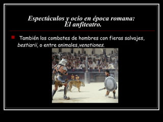 Espectáculos y ocio en época romana:   El anfiteatro. También los combates de hombres con fieras salvajes,  bestiarii,  o entre animales, venationes. 