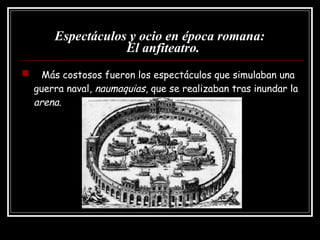 Espectáculos y ocio en época romana:   El anfiteatro. Más costosos fueron los espectáculos que simulaban una guerra naval,  naumaquias , que se realizaban tras inundar la  arena . 