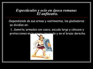 Espectáculos y ocio en época romana:   El anfiteatro. -Dependiendo de sus armas y vestimentas, los gladiadores se dividían en: 1.  Samnita,  armados con casco, escudo largo y cóncavo y protecciones en la pierna izquierda y en el brazo derecho. 