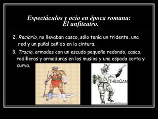 Espectáculos y ocio en época romana:   El anfiteatro. 2.  Reciario , no llevaban casco, sólo tenía un tridente, una  red y un puñal ceñido en la cintura. 3.  Tracio , armados con un escudo pequeño redondo, casco, rodilleras y armaduras en los muslos y una espada corta y curva. 