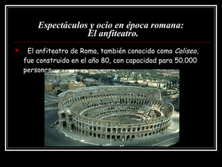 Espectáculos y ocio en época romana:   El anfiteatro. El anfiteatro de Roma, también conocido como  Coliseo , fue construido en el año 80, con capacidad para 50.000 personas. 