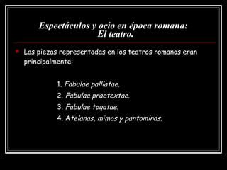 Espectáculos y ocio en época romana:   El teatro. Las piezas representadas en los teatros romanos eran principalmente: 1.  Fabulae palliatae. 2.  Fabulae praetextae .  3.  Fabulae togatae. 4. A telanas, mimos y pantominas. 