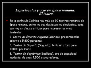 Espectáculos y ocio en época romana:   El teatro. En la península Ibérica hay más de 20 teatros romanos de época romana, entre los que destacan los siguientes, pues, aun hoy en día, se utilizan para representaciones teatrales: 1.  Teatro de Emerita Augusta  (Mérida), proporcionaba asiento a 5.800 personas. 2.  Teatro de Sagunto  (Sagunto), tenía un aforo para 10.000 personas. 3.  Teatro de Segobriga  (Saelices), era de capacidad modesta, de unos 2.500 espectadores. 