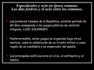 Espectáculos y ocio en época romana: Los días festivos y el ocio entre los romanos. Los primeros tiempos de la República, existían período de 60 días consagrado a los juegos públicos de carácter religioso,  LUDI SOLEMNES . Posteriormente, estos juegos se organizan bajo otros motivos, como la celebración de un triunfo militar o como regalo de un candidato o un emperador del pueblo. Los principales edificios eran el circo, el anfiteatro y el teatro. 