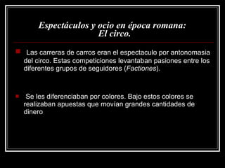 Espectáculos y ocio en época romana:   El circo. Las carreras de carros eran el espectaculo por antonomasia del circo. Estas competiciones levantaban pasiones entre los diferentes grupos de seguidores ( Factiones ).  Se les diferenciaban por colores. Bajo estos colores se realizaban apuestas que movían grandes cantidades de dinero 