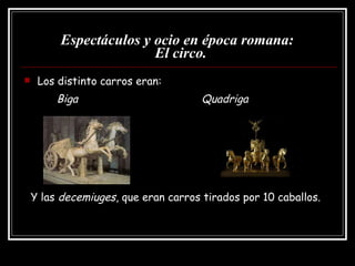 Espectáculos y ocio en época romana:   El circo. Los distinto carros eran: Biga   Quadriga Y las  decemiuges , que eran carros tirados por 10 caballos. 
