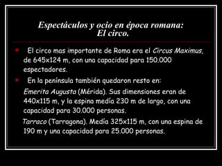 Espectáculos y ocio en época romana:   El circo. El circo mas importante de Roma era el  Circus Maximus,  de 645x124 m, con una capacidad para 150.000 espectadores. En la península también quedaron resto en: Emerita Augusta  (Mérida). Sus dimensiones eran de  440x115 m, y la espina medía 230 m de largo, con una capacidad para 30.000 personas. Tarraco  (Tarragona). Medía 325x115 m, con una espina de 190 m y una capacidad para 25.000 personas. 