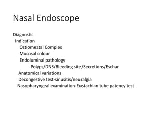Nasal Endoscope
Diagnostic
Indication
Ostiomeatal Complex
Mucosal colour
Endoluminal pathology
Polyps/DNS/Bleeding site/Secretions/Eschar
Anatomical variations
Decongestive test-sinusitis/neuralgia
Nasopharyngeal examination-Eustachian tube patency test
 