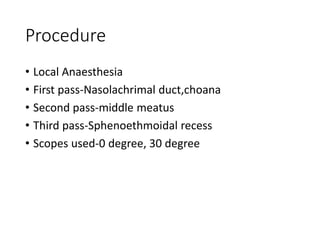 Procedure
• Local Anaesthesia
• First pass-Nasolachrimal duct,choana
• Second pass-middle meatus
• Third pass-Sphenoethmoidal recess
• Scopes used-0 degree, 30 degree
 