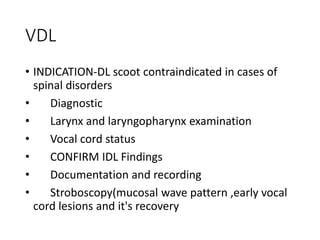 VDL
• INDICATION-DL scoot contraindicated in cases of
spinal disorders
• Diagnostic
• Larynx and laryngopharynx examination
• Vocal cord status
• CONFIRM IDL Findings
• Documentation and recording
• Stroboscopy(mucosal wave pattern ,early vocal
cord lesions and it's recovery
 