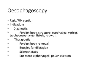 Oesophagoscopy
• Rigid/Fibreoptic
• Indications
• Diagnostic
• Foreign body, structure, esophageal varices,
tracheoesophageal fistula, growth.
• Therapeutic
• Foreign body removal
• Bougies for dilatation
• Sclerotherapy
• Endoscopic pharyngeal pouch excision
 