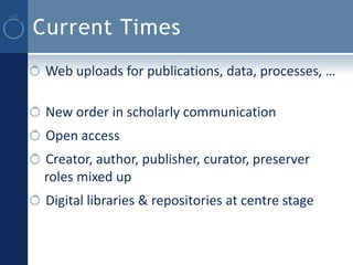 Current Times
 Web uploads for publications, data, processes, …

 New order in scholarly communication
 Open access
 Creator, author, publisher, curator, preserver
 roles mixed up
 Digital libraries & repositories at centre stage
 