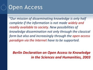 Open Access
“Our mission of disseminating knowledge is only half
complete if the information is not made widely and
readily available to society. New possibilities of
knowledge dissemination not only through the classical
form but also and increasingly through the open access
paradigm via the Internet have to be supported.


  Berlin Declaration on Open Access to Knowledge
              in the Sciences and Humanities, 2003
 