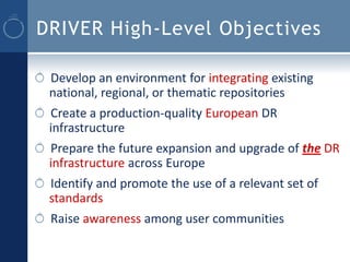 DRIVER High-Level Objectives

 Develop an environment for integrating existing
 national, regional, or thematic repositories
 Create a production-quality European DR
 infrastructure
 Prepare the future expansion and upgrade of the DR
 infrastructure across Europe
 Identify and promote the use of a relevant set of
 standards
 Raise awareness among user communities
 