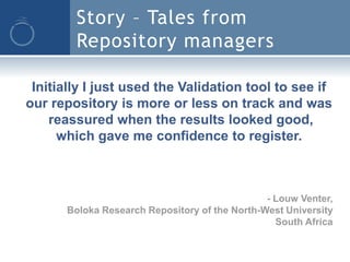 Story – Tales from
        Repository managers

 Initially I just used the Validation tool to see if
our repository is more or less on track and was
    reassured when the results looked good,
      which gave me confidence to register.



                                               - Louw Venter,
      Boloka Research Repository of the North-West University
                                                 South Africa
 