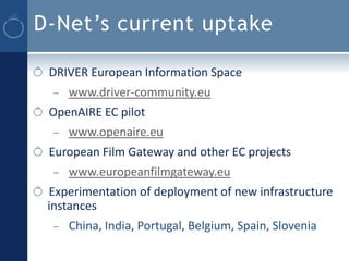 D-Net’s current uptake

 DRIVER European Information Space
  –   www.driver-community.eu
 OpenAIRE EC pilot
  –   www.openaire.eu
 European Film Gateway and other EC projects
  –   www.europeanfilmgateway.eu
 Experimentation of deployment of new infrastructure
 instances
  –   China, India, Portugal, Belgium, Spain, Slovenia
 