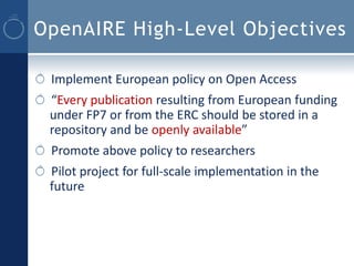 OpenAIRE High-Level Objectives

 Implement European policy on Open Access
 “Every publication resulting from European funding
 under FP7 or from the ERC should be stored in a
 repository and be openly available”
 Promote above policy to researchers
 Pilot project for full-scale implementation in the
 future
 