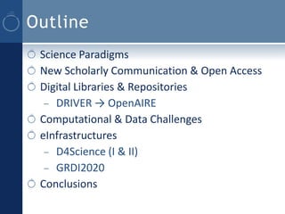 Outline
 Science Paradigms
 New Scholarly Communication & Open Access
 Digital Libraries & Repositories
  – DRIVER → OpenAIRE
 Computational & Data Challenges
 eInfrastructures
  – D4Science (I & II)
  – GRDI2020
 Conclusions
 