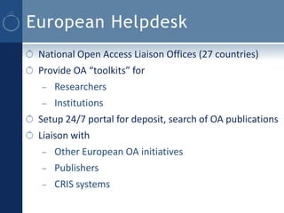 European Helpdesk
 National Open Access Liaison Offices (27 countries)
 Provide OA “toolkits” for
 –   Researchers
 –   Institutions
 Setup 24/7 portal for deposit, search of OA publications
 Liaison with
 –   Other European OA initiatives
 –   Publishers
 –   CRIS systems
 