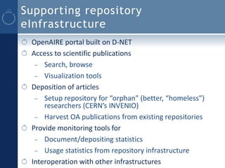 Supporting repository
eInfrastructure
 OpenAIRE portal built on D-NET
 Access to scientific publications
  – Search, browse
  – Visualization tools
 Deposition of articles
  – Setup repository for “orphan” (better, “homeless”)
     researchers (CERN’s INVENIO)
  – Harvest OA publications from existing repositories
 Provide monitoring tools for
  – Document/depositing statistics
  – Usage statistics from repository infrastructure
 Interoperation with other infrastructures
 