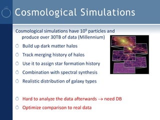 Cosmological Simulations
Cosmological simulations have 109 particles and
  produce over 30TB of data (Millennium)
   Build up dark matter halos
   Track merging history of halos
   Use it to assign star formation history
   Combination with spectral synthesis
   Realistic distribution of galaxy types


   Hard to analyze the data afterwards  need DB
   Optimize comparison to real data
 