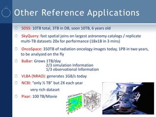 Other Reference Applications
 SDSS: 10TB total, 3TB in DB, soon 10TB, 6 years old
 SkyQuery: fast spatial joins on largest astronomy catalogs / replicate
 multi-TB datasets 20x for performance (1Bx1B in 3 mins)
 OncoSpace: 350TB of radiation oncology images today, 1PB in two years,
 to be analyzed on the fly
 BaBar: Grows 1TB/day
              2/3 simulation Information
              1/3 observational Information
 VLBA (NRAO): generates 1GB/s today
 NCBI: “only ½ TB” but 2X each year
      very rich dataset
 Pixar: 100 TB/Movie
 