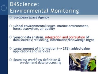 D4Science:
Environmental Monitoring
 European Space Agency

 Global environmental issues: marine environment,
 forest ecosystem, air quality

 Sensor data analysis, integration and correlation of
 data sources; reasoning, information/knowledge mgnt

 Large amount of information ( 1TB), added-value
 applications and services

 Seamless workflow definition &
    on-demand data processing
 