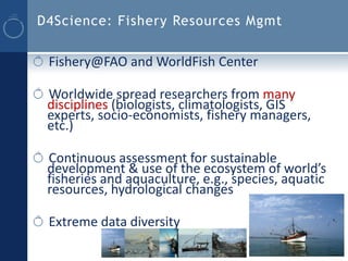 D4Science: Fishery Resources Mgmt


 Fishery@FAO and WorldFish Center

 Worldwide spread researchers from many
 disciplines (biologists, climatologists, GIS
 experts, socio-economists, fishery managers,
 etc.)

 Continuous assessment for sustainable
 development & use of the ecosystem of world’s
 fisheries and aquaculture, e.g., species, aquatic
 resources, hydrological changes

 Extreme data diversity
 