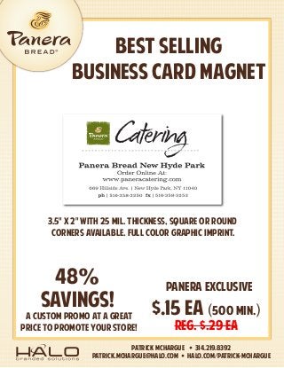 BEST SELLING
BUSINESS CARD MAGNET
Patrick McHargue • 314.219.8392
patrick.mchargue@halo.com • HALO.com/Patrick-McHargue
A CUSTOM PROMO AT A GREAT
PRICE TO PROMOTE YOUR STORE!
$.15 EA (500 MIN.)
REG. $.29 ea
panera exclusive
48%
savings!
3.5" x 2" with 25 mil. Thickness, square or round
corners available. Full color graphic imprint.
 