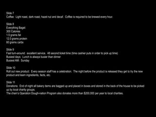 Slide 7
Coffee: Light roast, dark roast, hazel nut and decaf. Coffee is required to be brewed every hour.

Slide 8
Everything Bagel:
300 Calories
1.5 grams fat
12.0 grams protein
60 grams carbs

Slide 9
Fast turn-around: excellent service. 48 second ticket time (time cashier puts in order to pick up time)
Busiest days: Lunch is always busier than dinner
Busiest AM: Sunday

Slide 10
Roll out new product: Every season staff has a celebration. The night before the product is released they get to try the new
product and learn ingredients, facts, etc.

Slide 11
Donations: End of night all bakery items are bagged up and placed in boxes and stored in the back of the house to be picked
up by local charity groups.
The chain’s Operation Dough-nation Program also donates more than $200,000 per year to local charities.
 